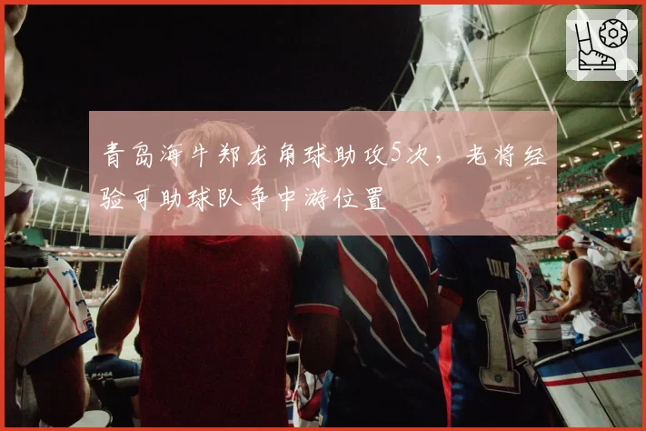 青岛海牛郑龙角球助攻5次,老将经验可助球队争中游位置