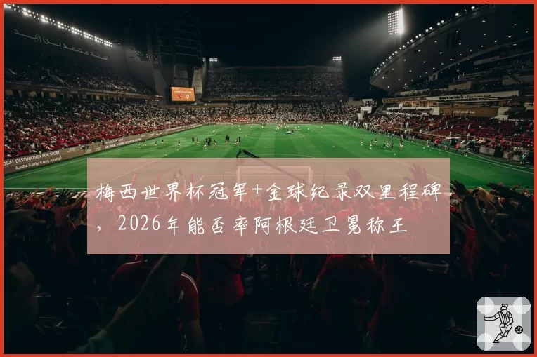 梅西世界杯冠军+金球纪录双里程碑，2026年能否率阿根廷卫冕称王