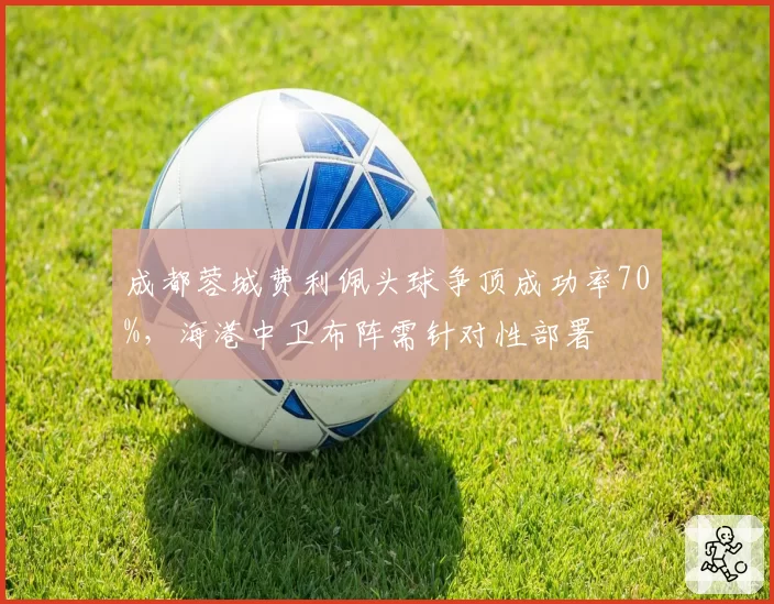 成都蓉城费利佩头球争顶成功率70%,海港中卫布阵需针对性部署