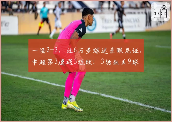 一场2-3,让6万多球迷亲眼见证,中超第3遭遇3连败:3场狂丢9球