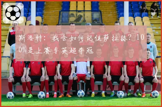 斯洛特：我会如何记住萨拉赫？100%是上赛季英超夺冠
