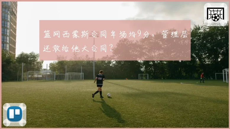 篮网西蒙斯合同年场均9分，管理层还敢给他大合同？