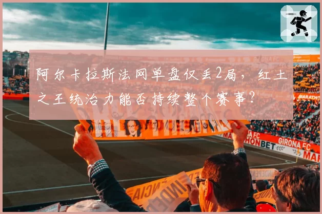 阿尔卡拉斯法网单盘仅丢2局，红土之王统治力能否持续整个赛事？