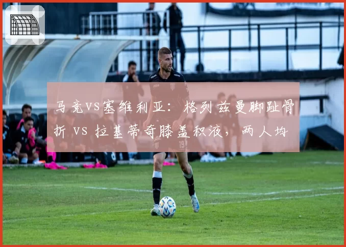 马竞vs塞维利亚：格列兹曼脚趾骨折 vs 拉基蒂奇膝盖积液，两人均无缘首发
