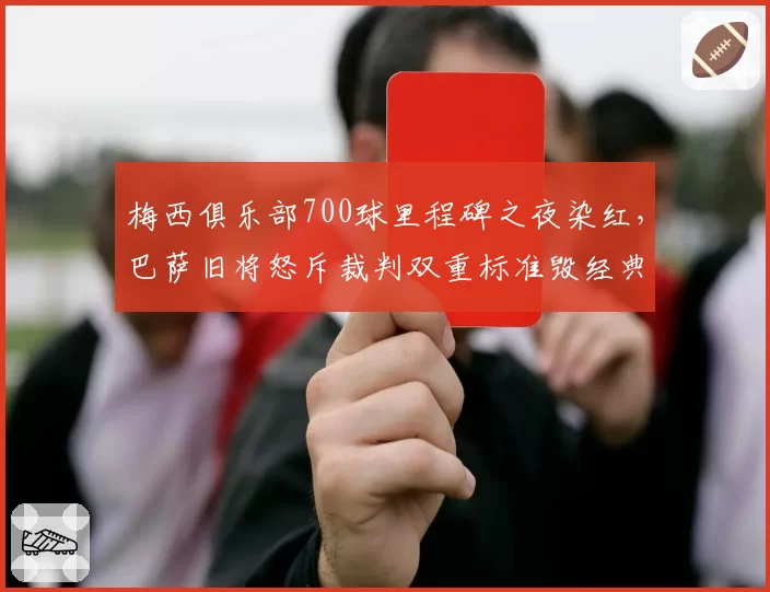 梅西俱乐部700球里程碑之夜染红,巴萨旧将怒斥裁判双重标准毁经典