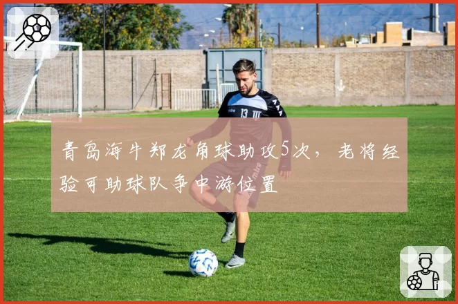 青岛海牛郑龙角球助攻5次,老将经验可助球队争中游位置