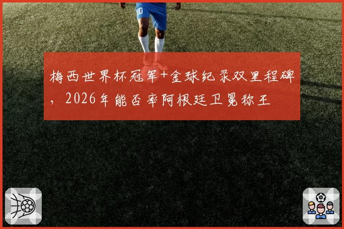 梅西世界杯冠军+金球纪录双里程碑，2026年能否率阿根廷卫冕称王